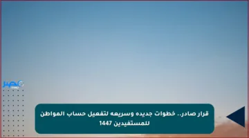 قرار صادر.. خطوات جديدة وسريعة لتفعيل حساب المواطن للمستفيدين 1447